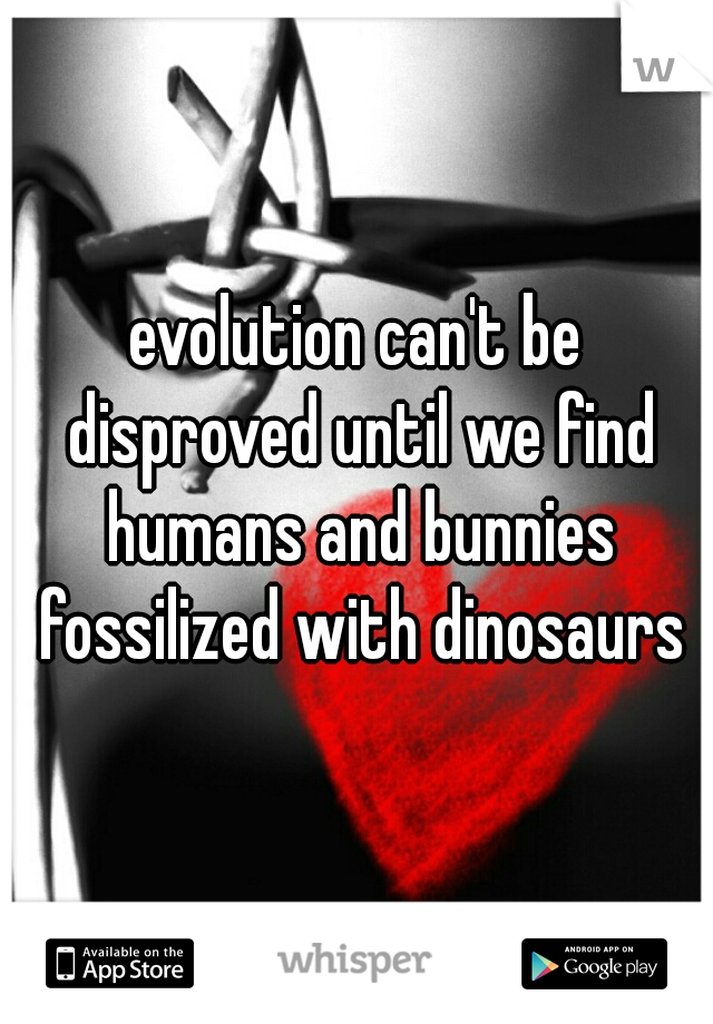 evolution can't be disproved until we find humans and bunnies fossilized with dinosaurs