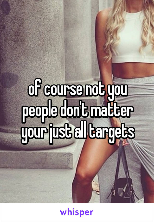 of course not you people don't matter your just all targets