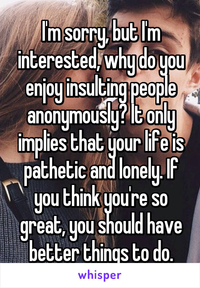 I'm sorry, but I'm interested, why do you enjoy insulting people anonymously? It only implies that your life is pathetic and lonely. If you think you're so great, you should have better things to do.