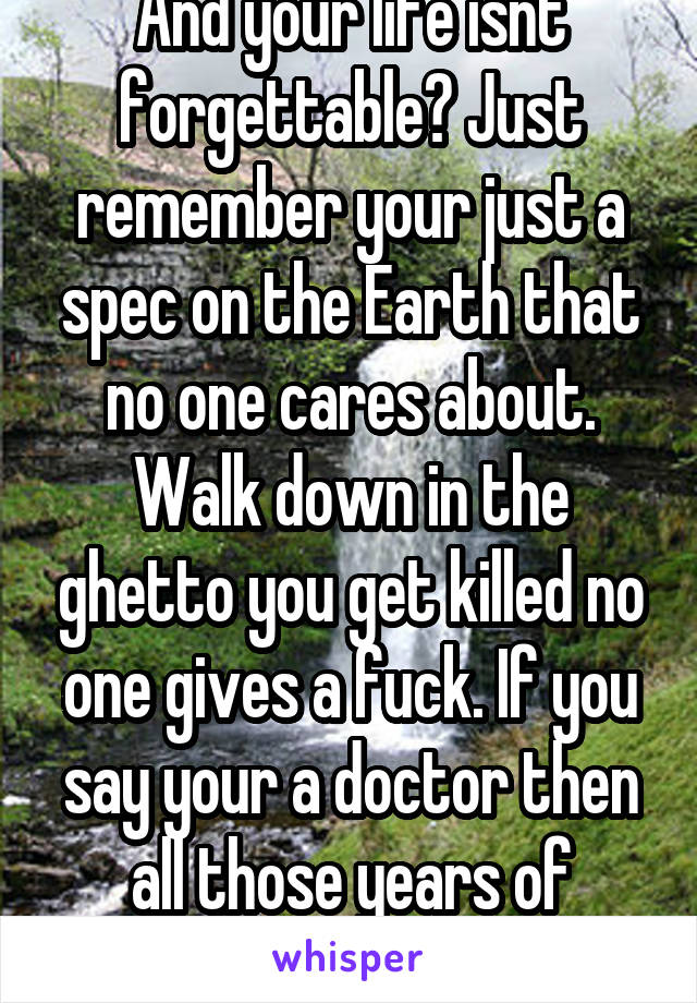 And your life isnt forgettable? Just remember your just a spec on the Earth that no one cares about. Walk down in the ghetto you get killed no one gives a fuck. If you say your a doctor then all those years of medical go bye. 