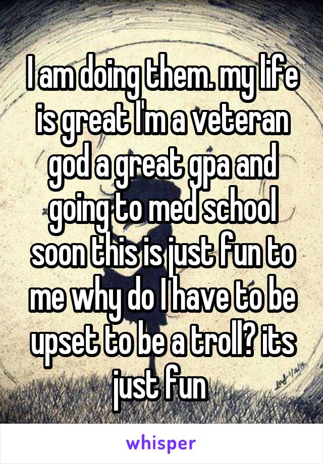 I am doing them. my life is great I'm a veteran god a great gpa and going to med school soon this is just fun to me why do I have to be upset to be a troll? its just fun 