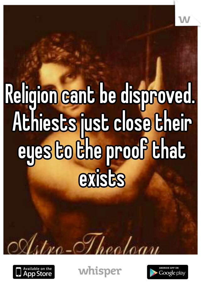 Religion cant be disproved. Athiests just close their eyes to the proof that exists