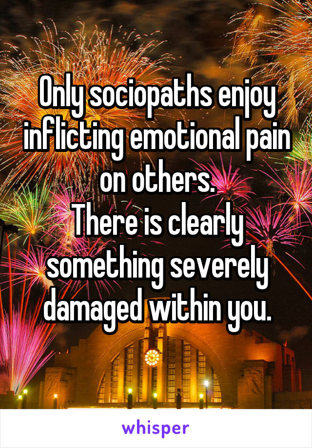 Only sociopaths enjoy inflicting emotional pain on others.
There is clearly something severely damaged within you.
