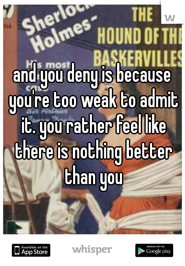 and you deny is because you're too weak to admit it. you rather feel like there is nothing better than you