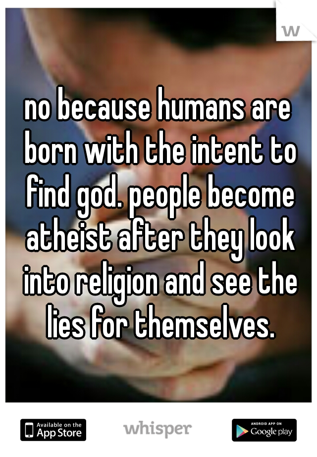 no because humans are born with the intent to find god. people become atheist after they look into religion and see the lies for themselves.