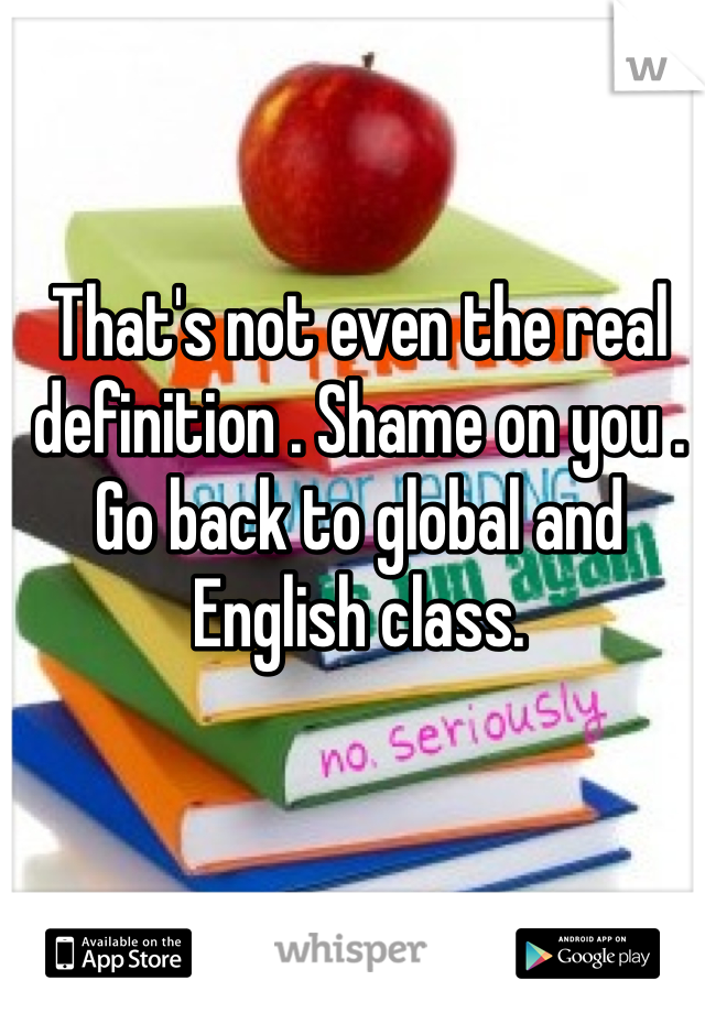 That's not even the real definition . Shame on you . Go back to global and English class.