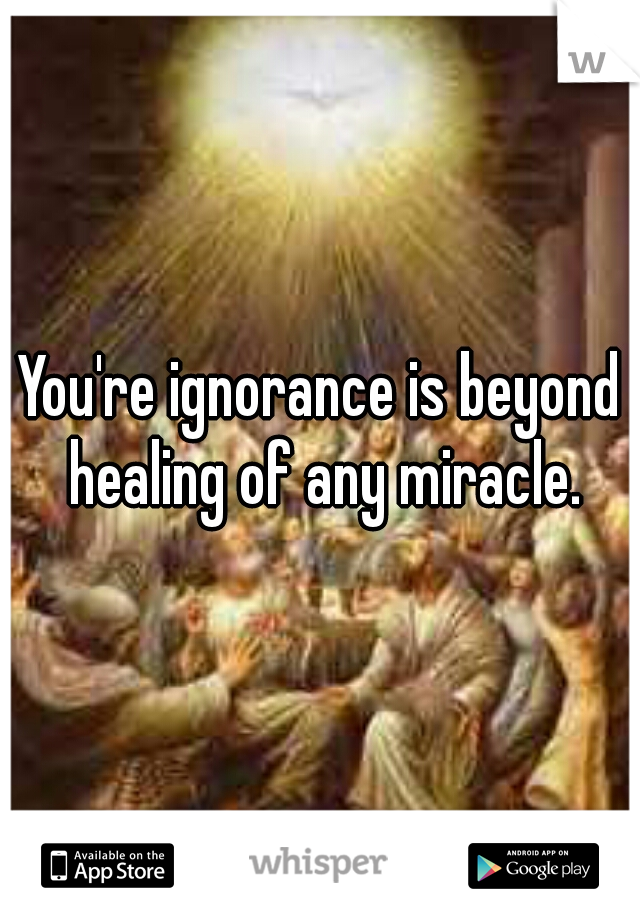 You're ignorance is beyond healing of any miracle.