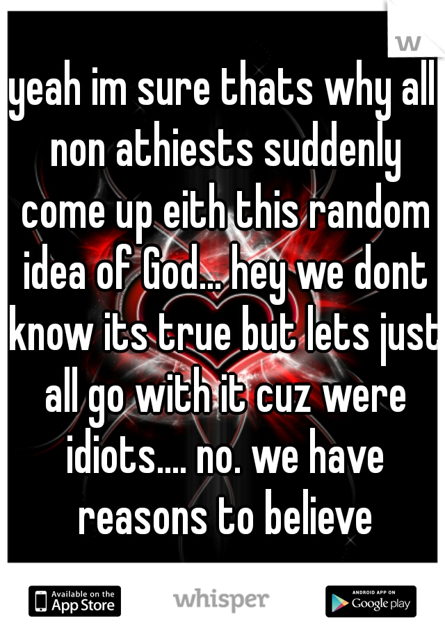 yeah im sure thats why all non athiests suddenly come up eith this random idea of God... hey we dont know its true but lets just all go with it cuz were idiots.... no. we have reasons to believe