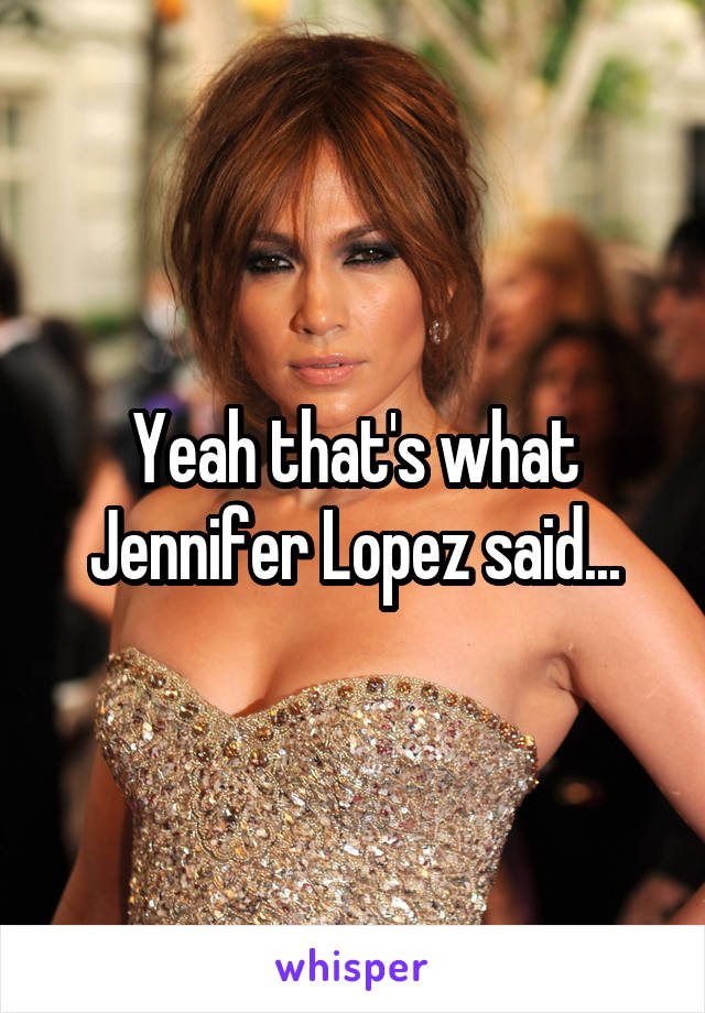 Yeah that's what Jennifer Lopez said...