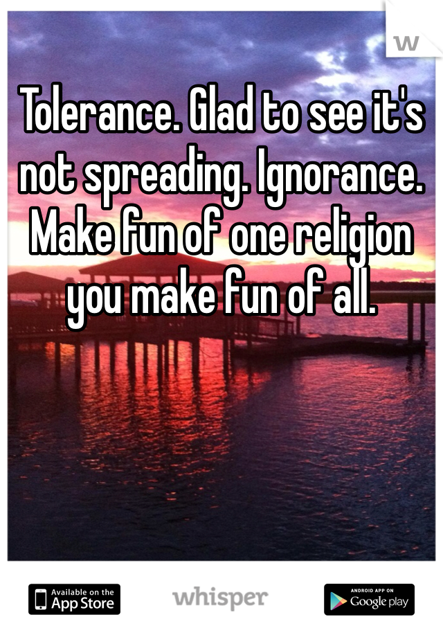 Tolerance. Glad to see it's not spreading. Ignorance. Make fun of one religion you make fun of all. 