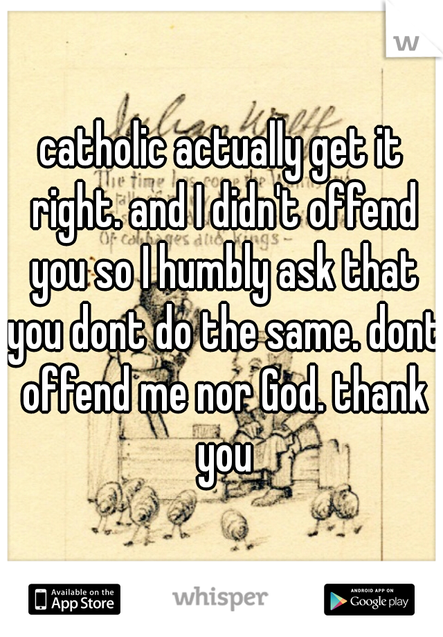 catholic actually get it right. and I didn't offend you so I humbly ask that you dont do the same. dont offend me nor God. thank you