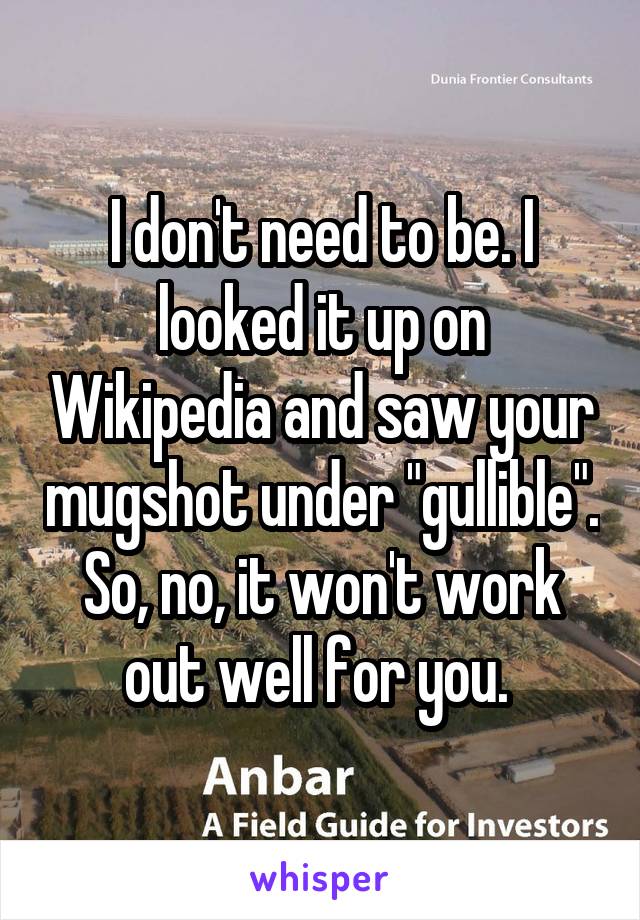 I don't need to be. I looked it up on Wikipedia and saw your mugshot under "gullible". So, no, it won't work out well for you. 