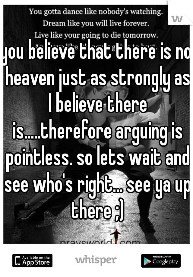 you believe that there is no heaven just as strongly as I believe there is.....therefore arguing is pointless. so lets wait and see who's right... see ya up there ;)