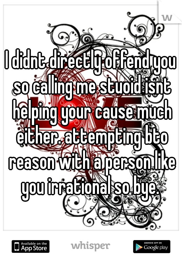 I didnt directly offend you so calling me stuoid isnt helping your cause much either. attempting bto reason with a person like you irrational so bye. 