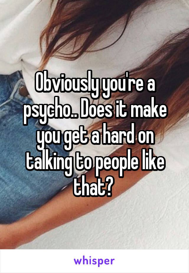 Obviously you're a psycho.. Does it make you get a hard on talking to people like that? 