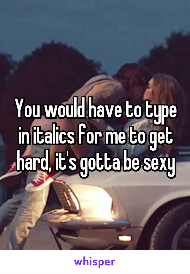 You would have to type in italics for me to get hard, it's gotta be sexy