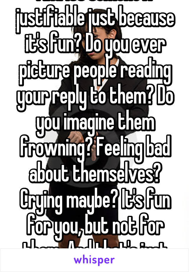 And its somehow justifiable just because it's fun? Do you ever picture people reading your reply to them? Do you imagine them frowning? Feeling bad about themselves? Crying maybe? It's fun for you, but not for them. And that's just cruel.