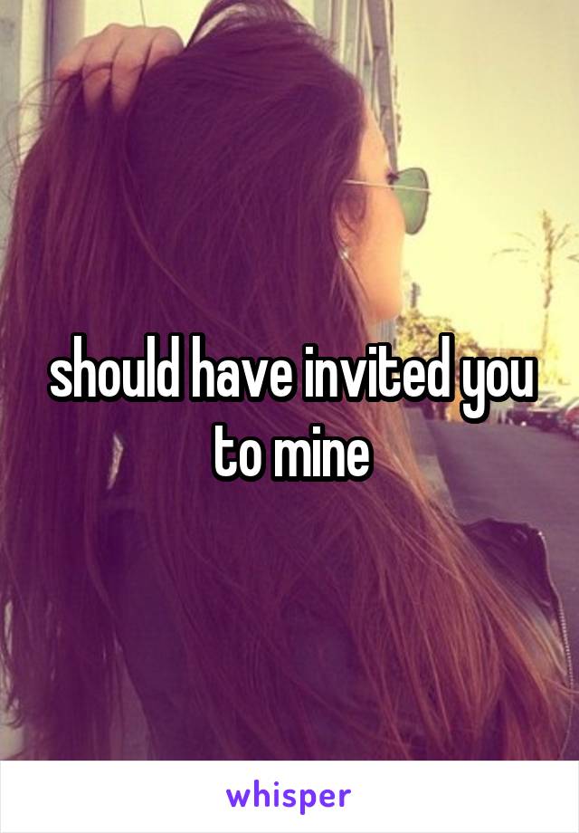 should have invited you to mine