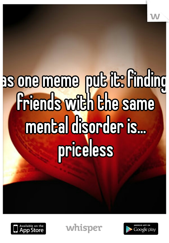 as one meme  put it: finding friends with the same mental disorder is... priceless