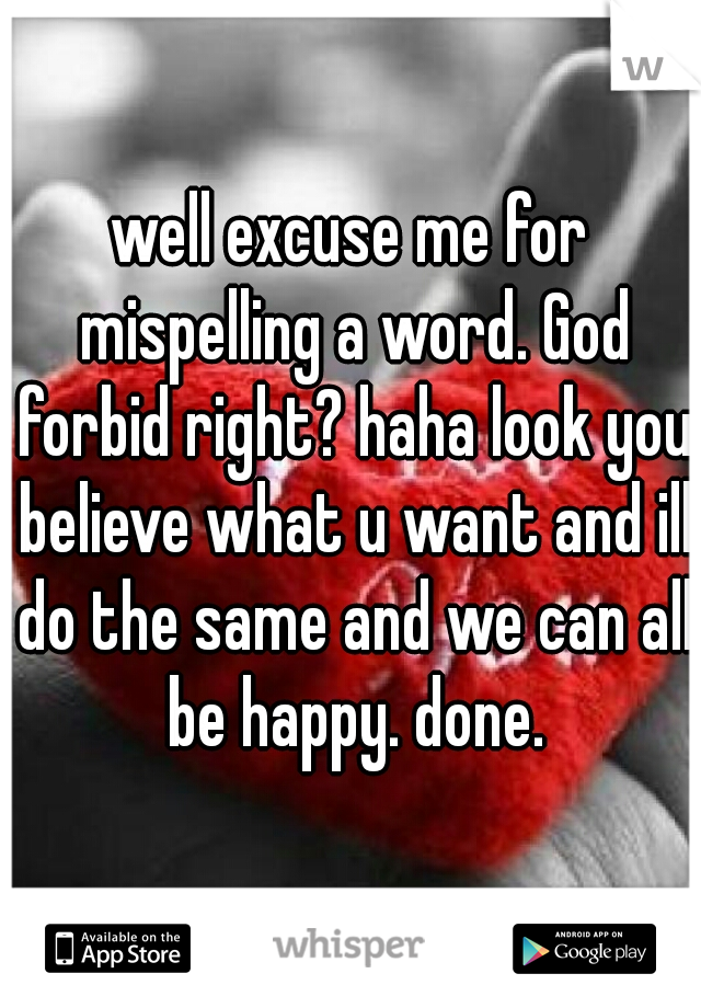 well excuse me for mispelling a word. God forbid right? haha look you believe what u want and ill do the same and we can all be happy. done.