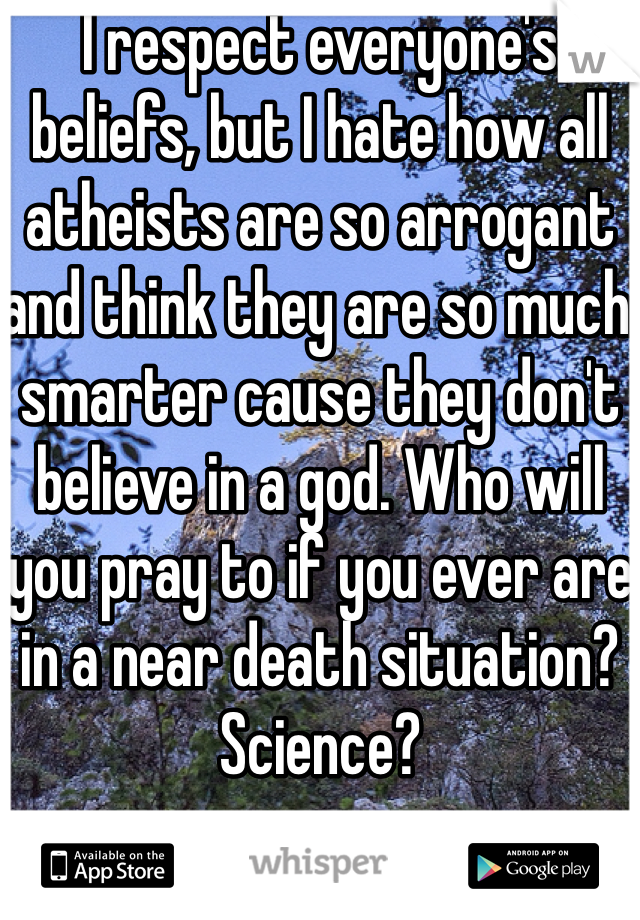 I respect everyone's beliefs, but I hate how all atheists are so arrogant and think they are so much smarter cause they don't believe in a god. Who will you pray to if you ever are in a near death situation? Science?