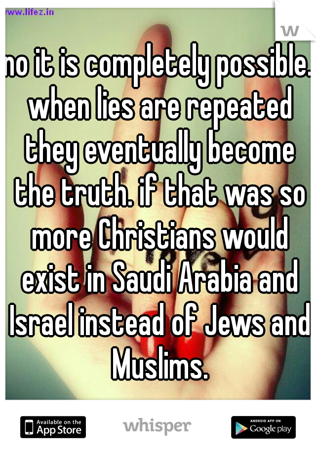 no it is completely possible. when lies are repeated they eventually become the truth. if that was so more Christians would exist in Saudi Arabia and Israel instead of Jews and Muslims.