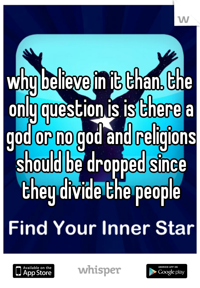 why believe in it than. the only question is is there a god or no god and religions should be dropped since they divide the people