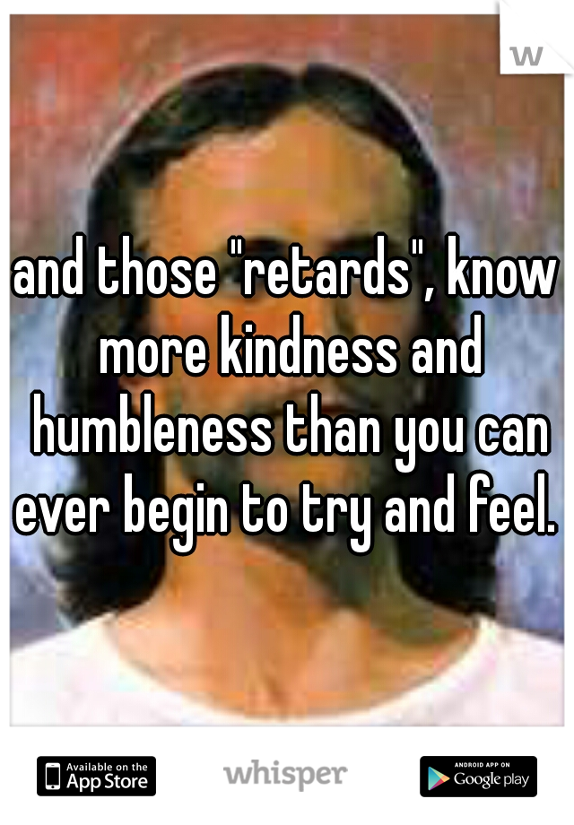 and those "retards", know more kindness and humbleness than you can ever begin to try and feel. 