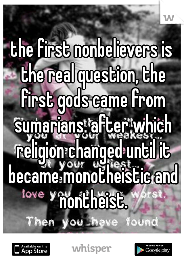 the first nonbelievers is the real question, the first gods came from sumarians. after which religion changed until it became monotheistic and nontheist.