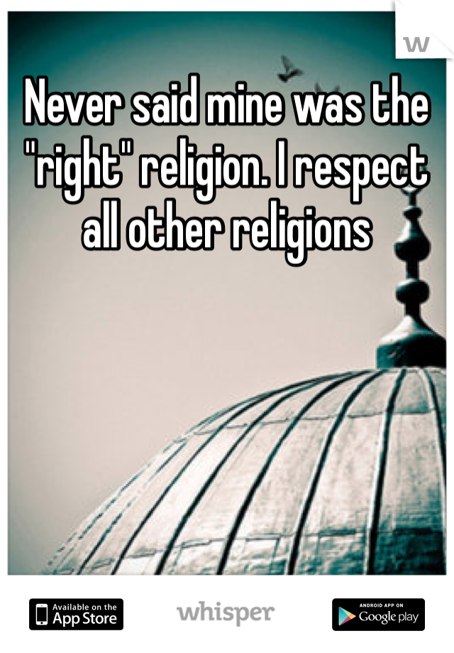 Never said mine was the "right" religion. I respect all other religions