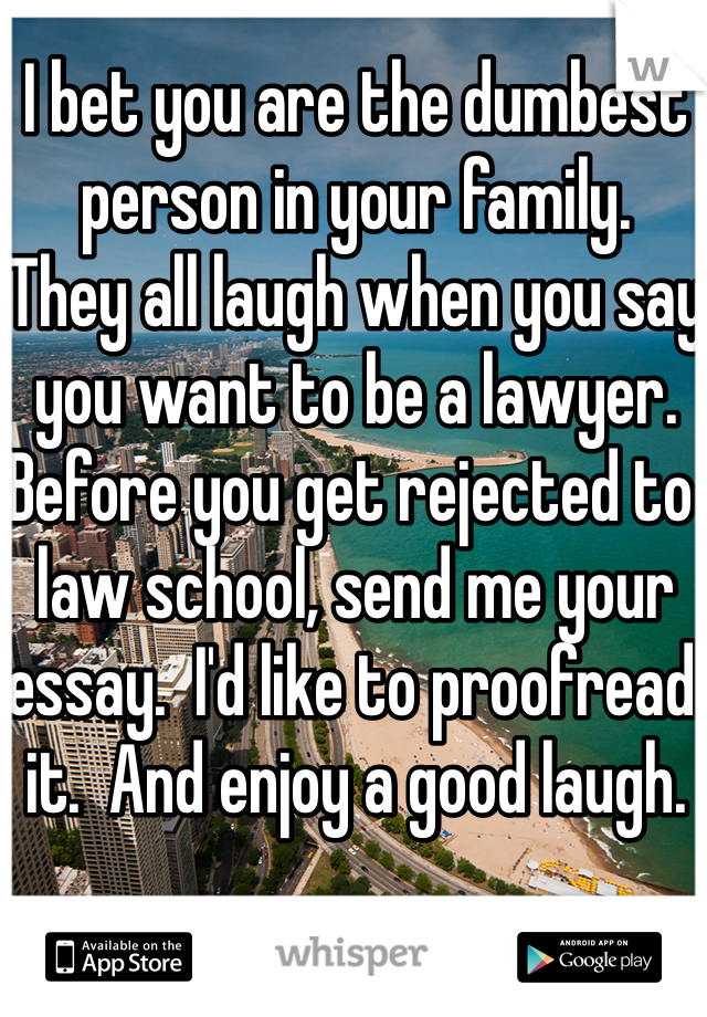 I bet you are the dumbest person in your family.  They all laugh when you say you want to be a lawyer.  Before you get rejected to law school, send me your essay.  I'd like to proofread it.  And enjoy a good laugh. 