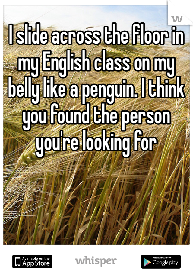 I slide across the floor in my English class on my belly like a penguin. I think you found the person you're looking for 