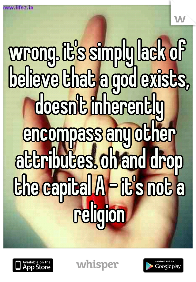wrong. it's simply lack of believe that a god exists, doesn't inherently encompass any other attributes. oh and drop the capital A - it's not a religion