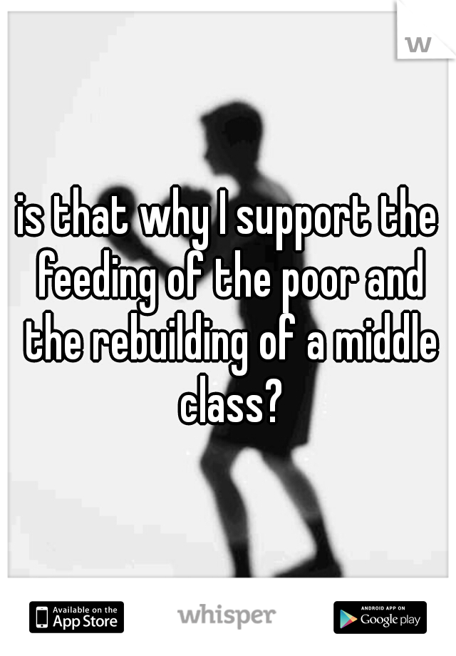 is that why I support the feeding of the poor and the rebuilding of a middle class?