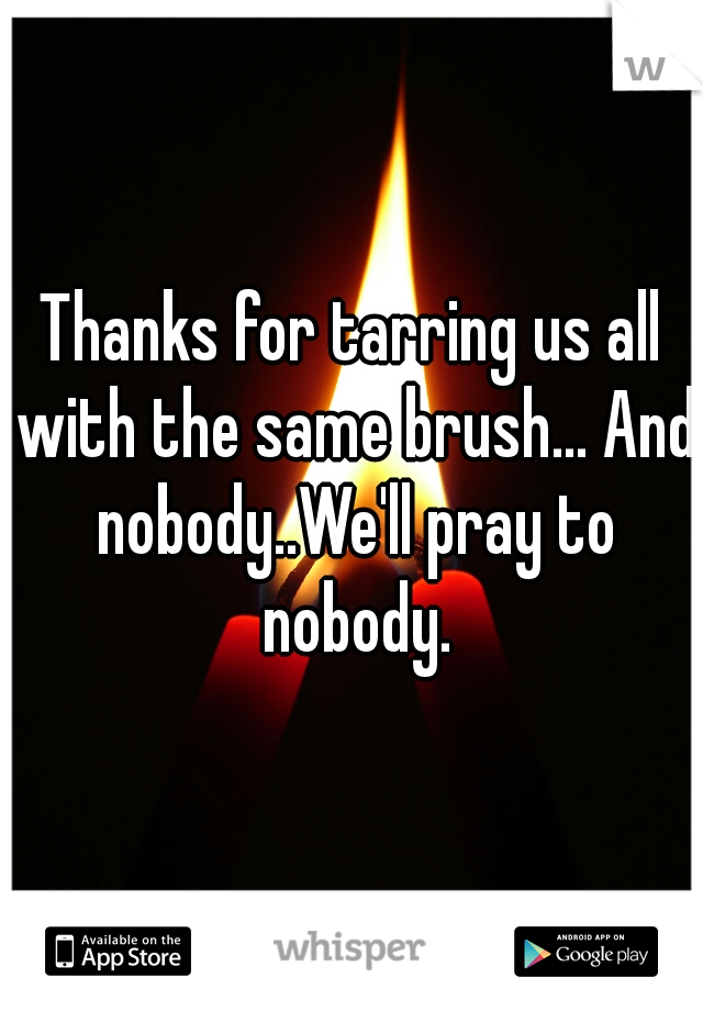 Thanks for tarring us all with the same brush... And nobody..We'll pray to nobody.