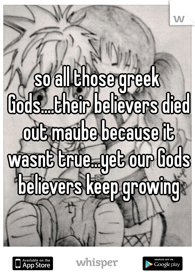 so all those greek Gods....their believers died out maube because it wasnt true...yet our Gods believers keep growing