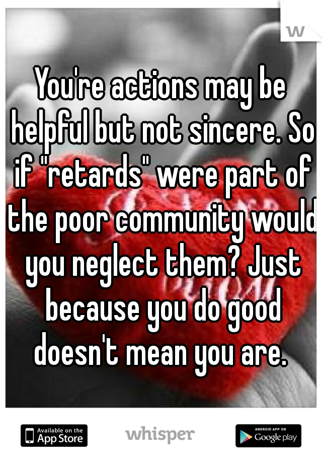 You're actions may be helpful but not sincere. So if "retards" were part of the poor community would you neglect them? Just because you do good doesn't mean you are. 