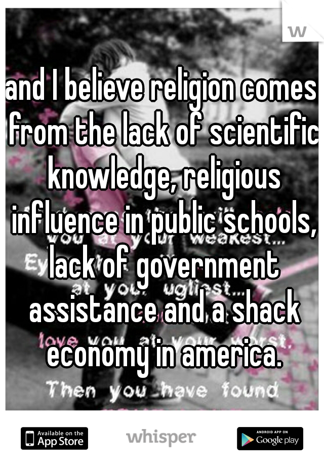 and I believe religion comes from the lack of scientific knowledge, religious influence in public schools, lack of government assistance and a shack economy in america.