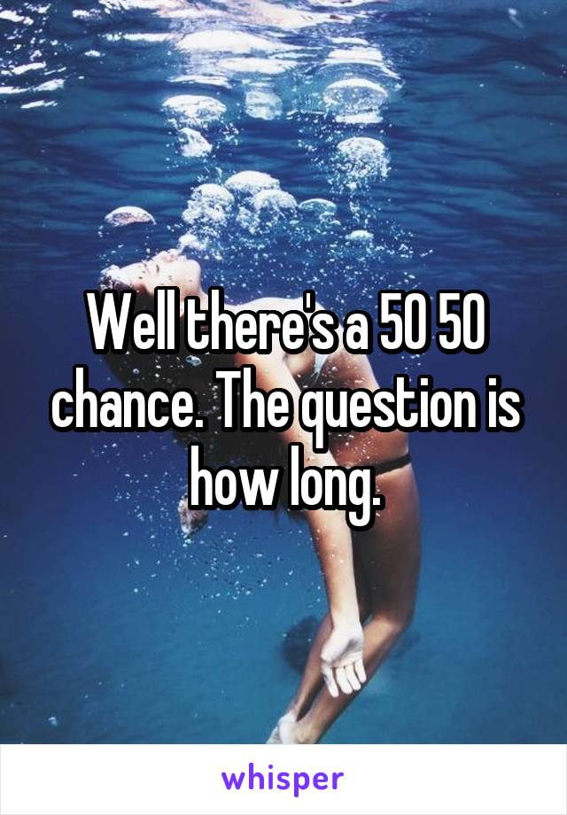 Well there's a 50 50 chance. The question is how long.