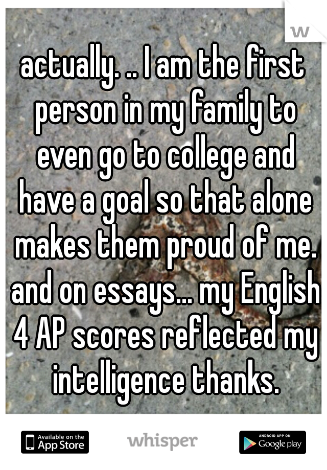 actually. .. I am the first person in my family to even go to college and have a goal so that alone makes them proud of me. and on essays... my English 4 AP scores reflected my intelligence thanks.