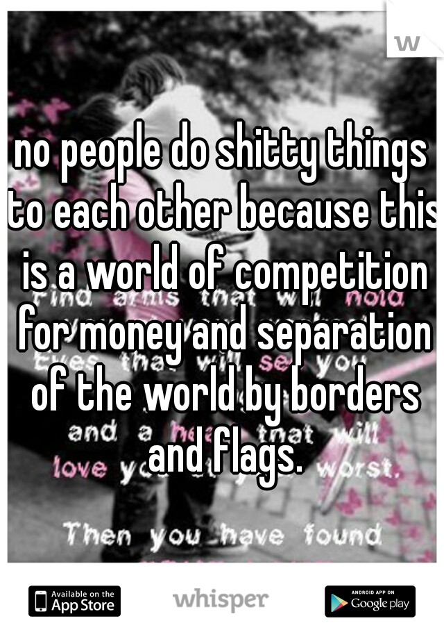 no people do shitty things to each other because this is a world of competition for money and separation of the world by borders and flags.