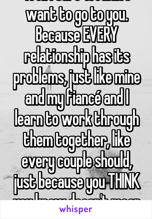 Well I sure wouldn't want to go to you. Because EVERY relationship has its problems, just like mine and my fiancé and I learn to work through them together, like every couple should, just because you THINK you know doesn't mean you DO know. 