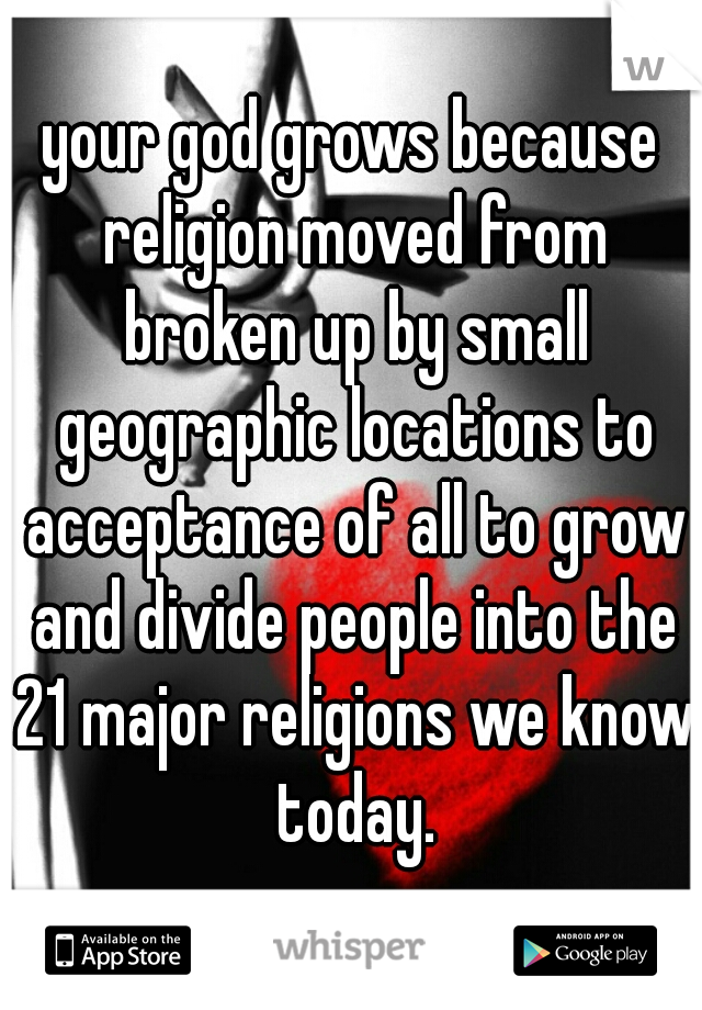 your god grows because religion moved from broken up by small geographic locations to acceptance of all to grow and divide people into the 21 major religions we know today.