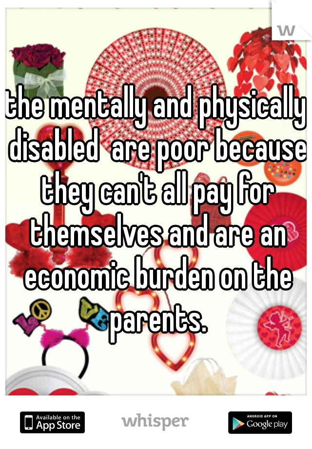 the mentally and physically disabled  are poor because they can't all pay for themselves and are an economic burden on the parents.