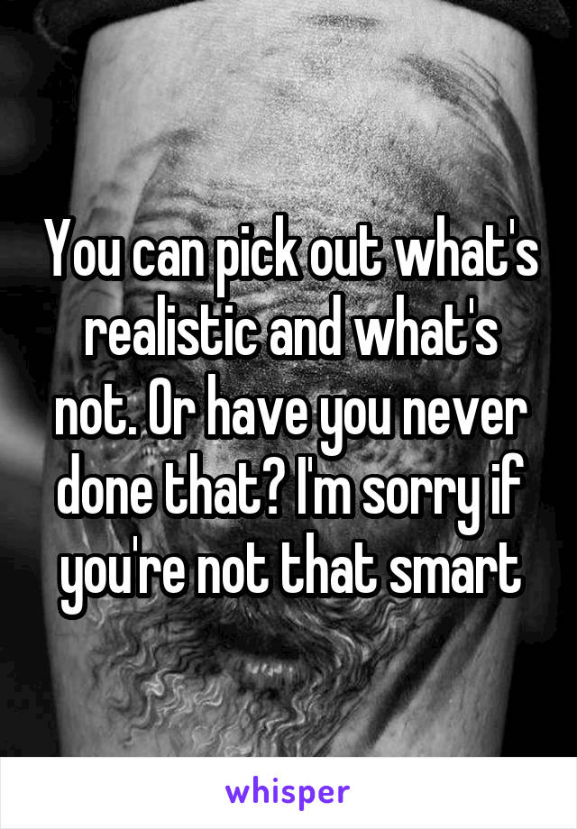 You can pick out what's realistic and what's not. Or have you never done that? I'm sorry if you're not that smart