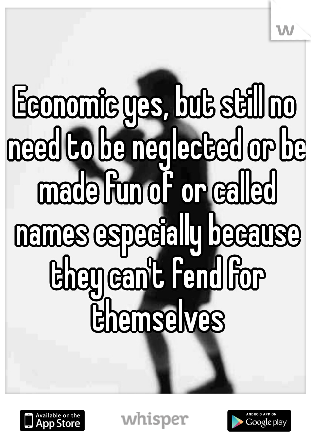 Economic yes, but still no need to be neglected or be made fun of or called names especially because they can't fend for themselves