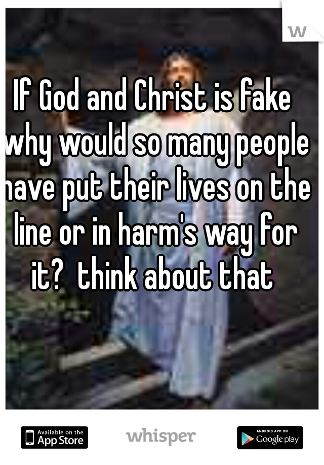 If God and Christ is fake why would so many people have put their lives on the line or in harm's way for it?  think about that 