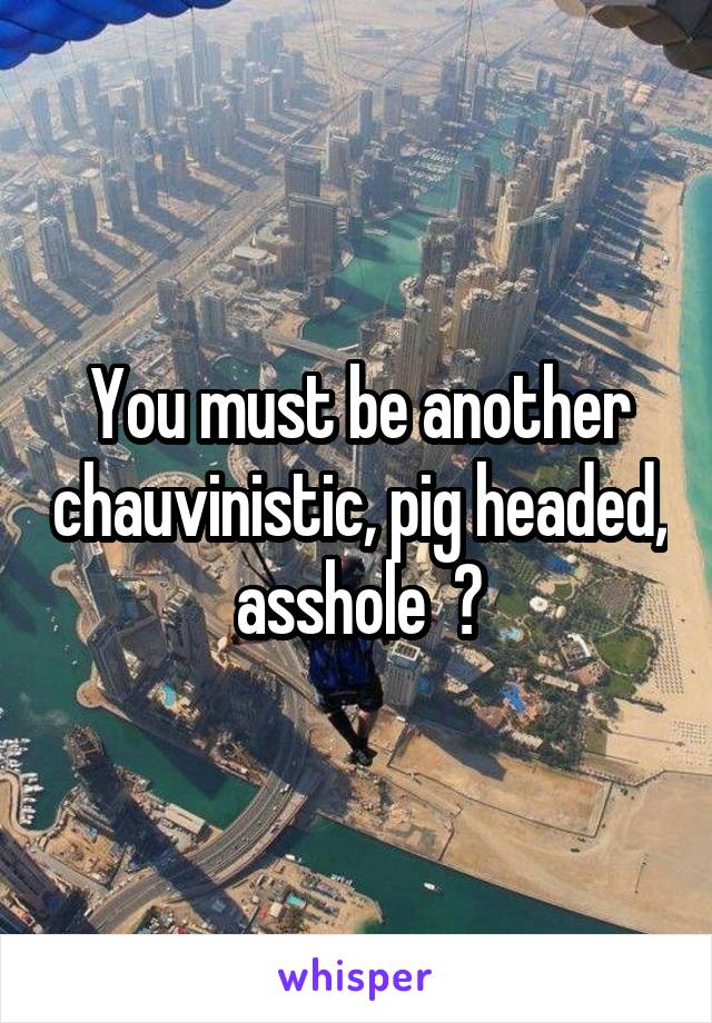 You must be another chauvinistic, pig headed, asshole  🐷