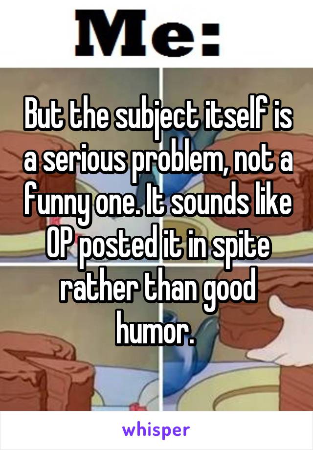 But the subject itself is a serious problem, not a funny one. It sounds like OP posted it in spite rather than good humor. 