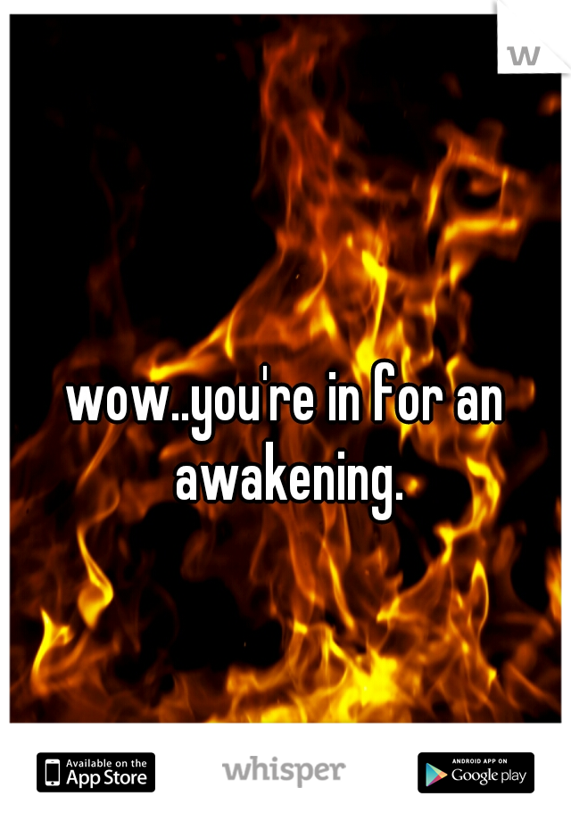 wow..you're in for an awakening.